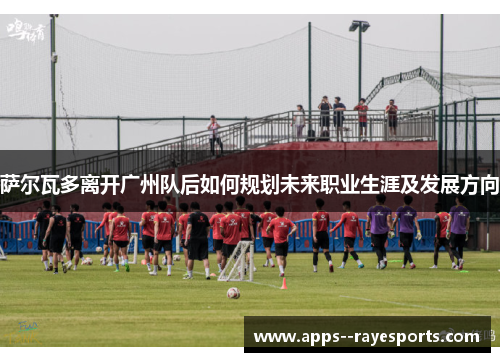 萨尔瓦多离开广州队后如何规划未来职业生涯及发展方向