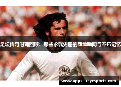 足坛传奇时刻回顾：那些永载史册的辉煌瞬间与不朽记忆
