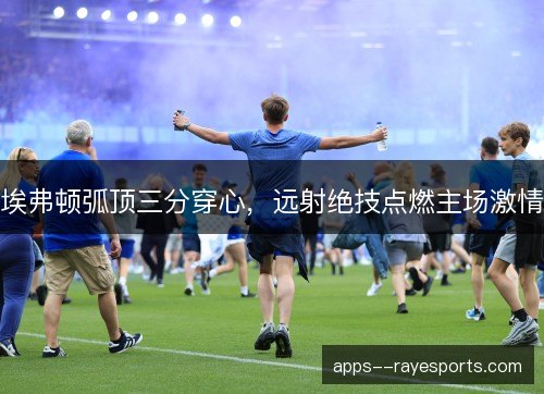 埃弗顿弧顶三分穿心，远射绝技点燃主场激情